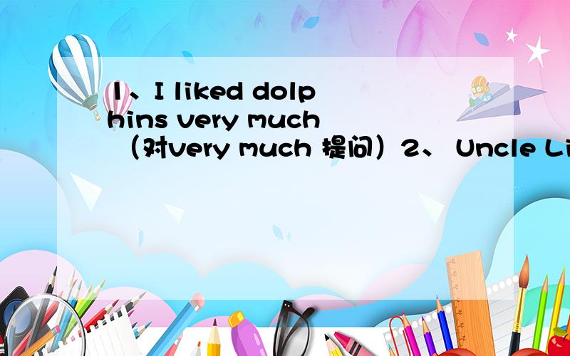 1、I liked dolphins very much （对very much 提问）2、 Uncle Li was