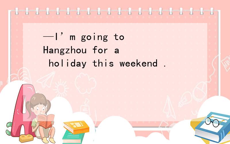 —I’m going to Hangzhou for a holiday this weekend .