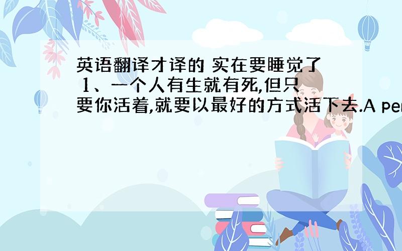 英语翻译才译的 实在要睡觉了 1、一个人有生就有死,但只要你活着,就要以最好的方式活下去.A person should