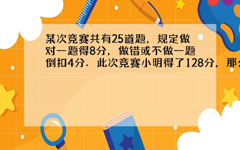 某次竞赛共有25道题，规定做对一题得8分，做错或不做一题倒扣4分．此次竞赛小明得了128分，那么，他做对了______道