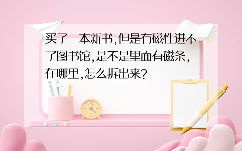 买了一本新书,但是有磁性进不了图书馆,是不是里面有磁条,在哪里,怎么拆出来?