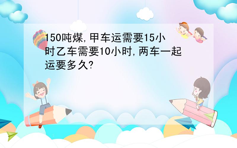 150吨煤,甲车运需要15小时乙车需要10小时,两车一起运要多久?