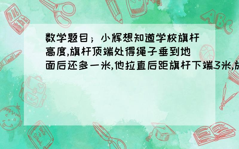 数学题目；小辉想知道学校旗杆高度,旗杆顶端处得绳子垂到地面后还多一米,他拉直后距旗杆下端3米,旗杆长