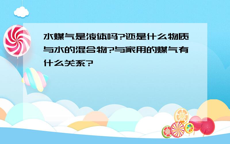 水煤气是液体吗?还是什么物质与水的混合物?与家用的煤气有什么关系?