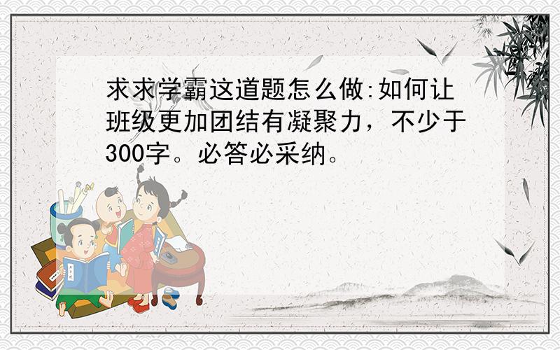 求求学霸这道题怎么做:如何让班级更加团结有凝聚力，不少于300字。必答必采纳。