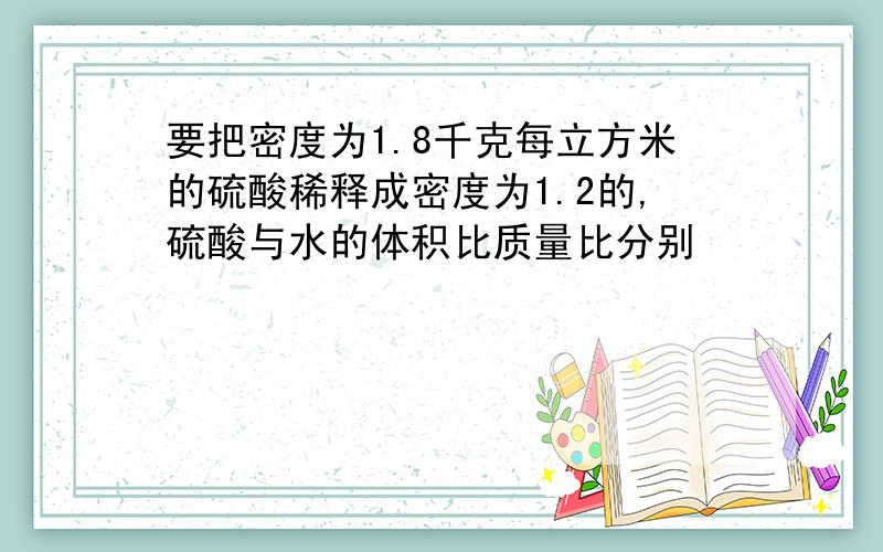 要把密度为1.8千克每立方米的硫酸稀释成密度为1.2的,硫酸与水的体积比质量比分别