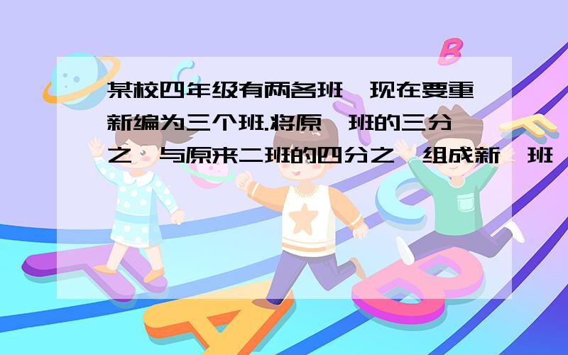 某校四年级有两各班,现在要重新编为三个班.将原一班的三分之一与原来二班的四分之一组成新一班,将原一