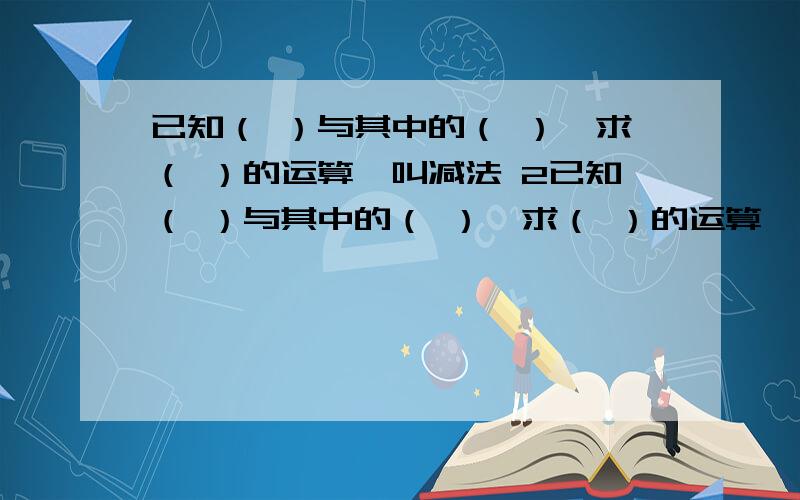 已知（ ）与其中的（ ）,求（ ）的运算,叫减法 2已知（ ）与其中的（ ）,求（ ）的运算,叫除法