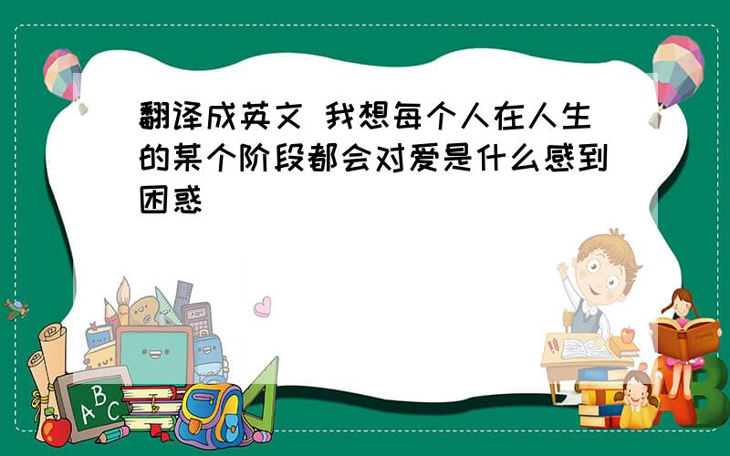 翻译成英文 我想每个人在人生的某个阶段都会对爱是什么感到困惑