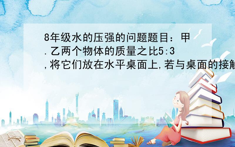 8年级水的压强的问题题目：甲.乙两个物体的质量之比5:3,将它们放在水平桌面上,若与桌面的接触面积之比是3:5,则他们对