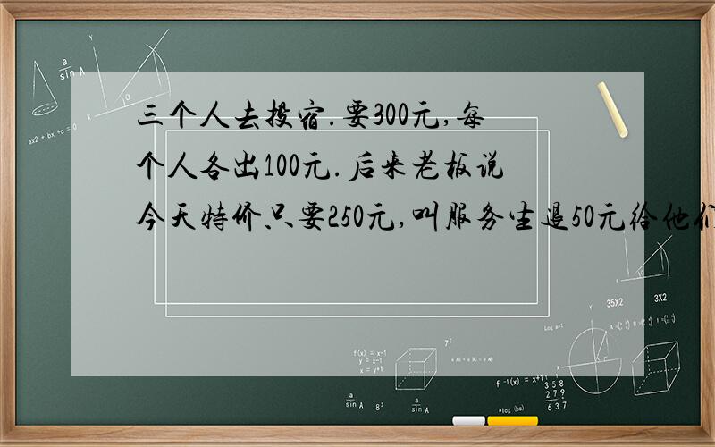 三个人去投宿.要300元,每个人各出100元.后来老板说今天特价只要250元,叫服务生退50元给他们.