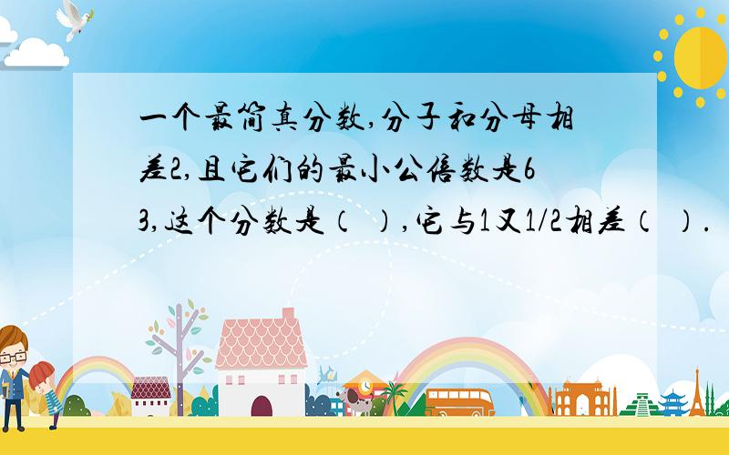 一个最简真分数,分子和分母相差2,且它们的最小公倍数是63,这个分数是（ ）,它与1又1/2相差（ ）.