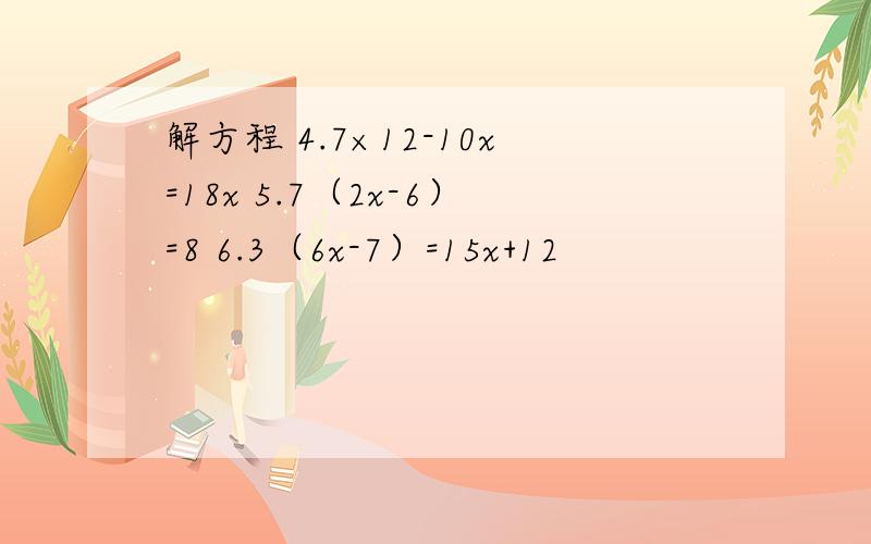 解方程 4.7×12-10x=18x 5.7（2x-6）=8 6.3（6x-7）=15x+12