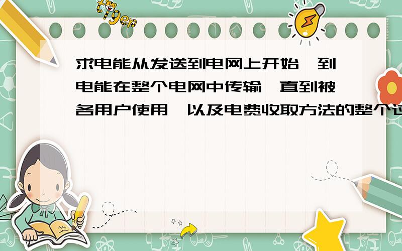 求电能从发送到电网上开始,到电能在整个电网中传输,直到被各用户使用,以及电费收取方法的整个过程