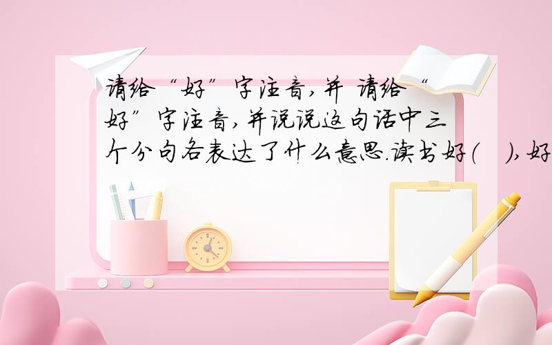 请给“好”字注音,并 请给“好”字注音,并说说这句话中三个分句各表达了什么意思.读书好（　）,好（　）读书,读好（　）书