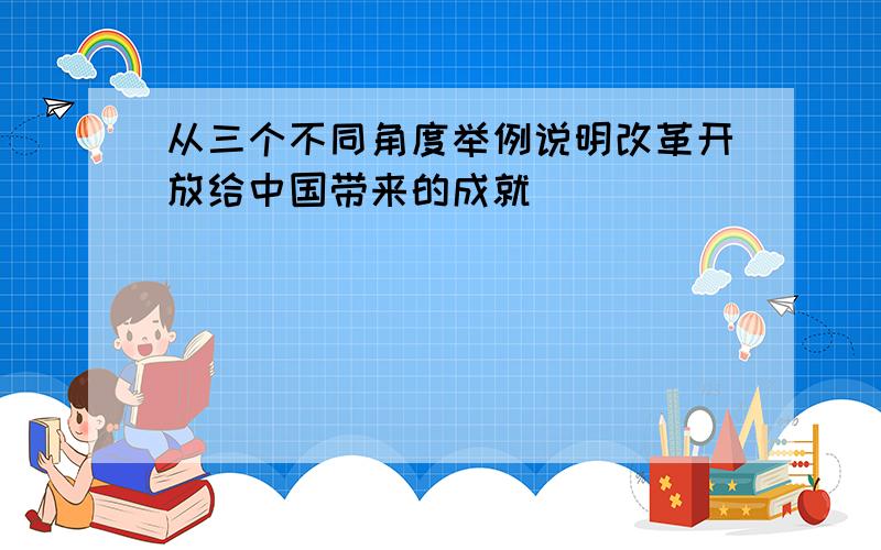 从三个不同角度举例说明改革开放给中国带来的成就