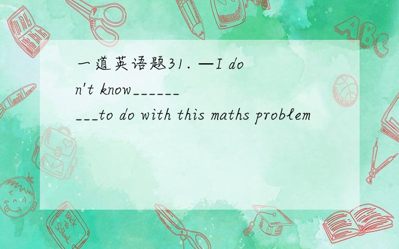 一道英语题31. —I don't know_________to do with this maths problem