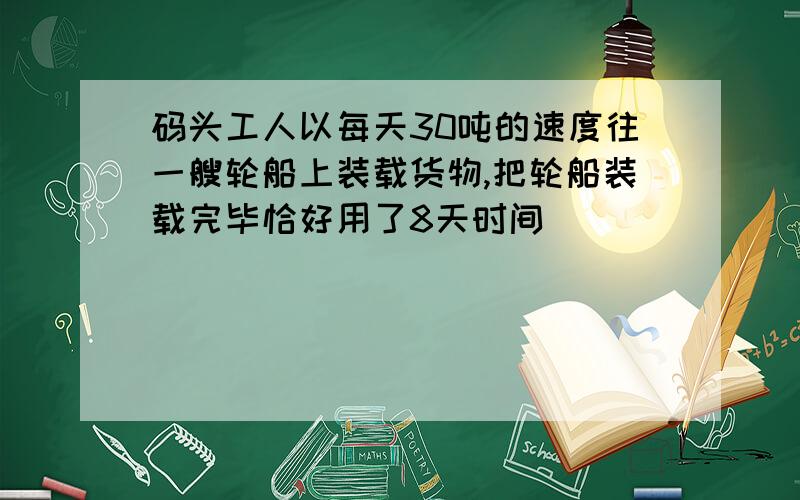 码头工人以每天30吨的速度往一艘轮船上装载货物,把轮船装载完毕恰好用了8天时间