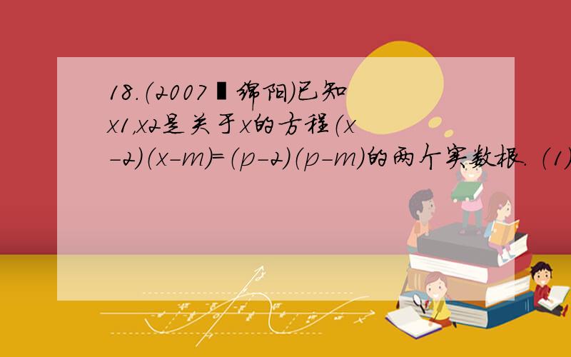 18.（2007•绵阳）已知x1，x2是关于x的方程（x-2）（x-m）=（p-2）（p-m）的两个实数根． （1）求x