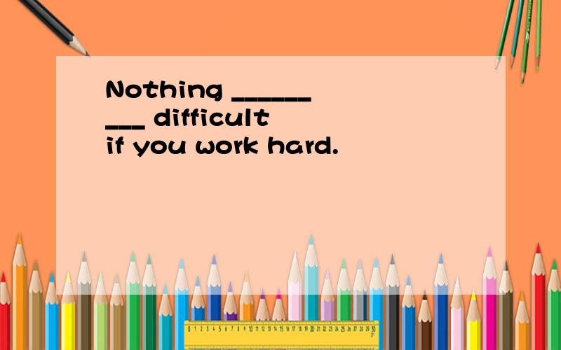 Nothing _________ difficult if you work hard.