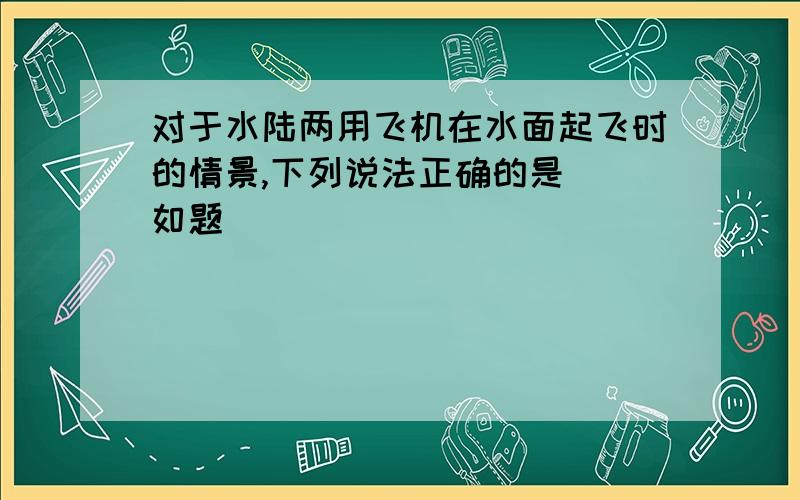 对于水陆两用飞机在水面起飞时的情景,下列说法正确的是（）如题