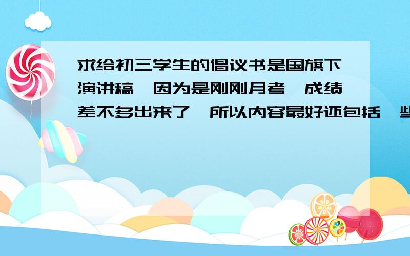 求给初三学生的倡议书是国旗下演讲稿,因为是刚刚月考,成绩差不多出来了,所以内容最好还包括一些鼓励和表扬,还要写给师弟师妹