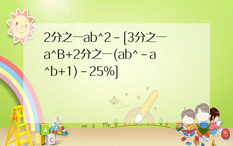 2分之一ab^2-[3分之一a^B+2分之一(ab^-a^b+1)-25%]