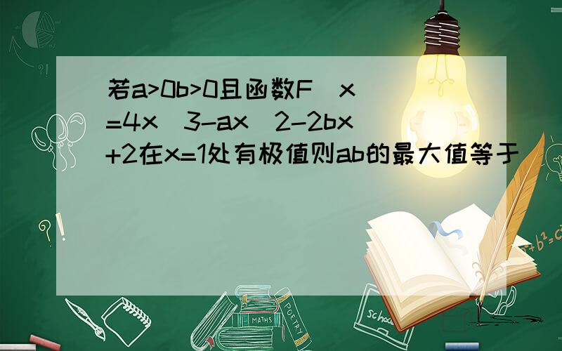 若a>0b>0且函数F(x)=4x^3-ax^2-2bx+2在x=1处有极值则ab的最大值等于 （求详解）