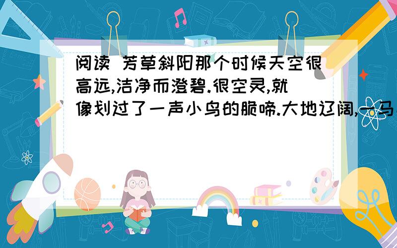 阅读 芳草斜阳那个时候天空很高远,洁净而澄碧.很空灵,就像划过了一声小鸟的脆啼.大地辽阔,一马平川,远方还悠远地传扬着牧