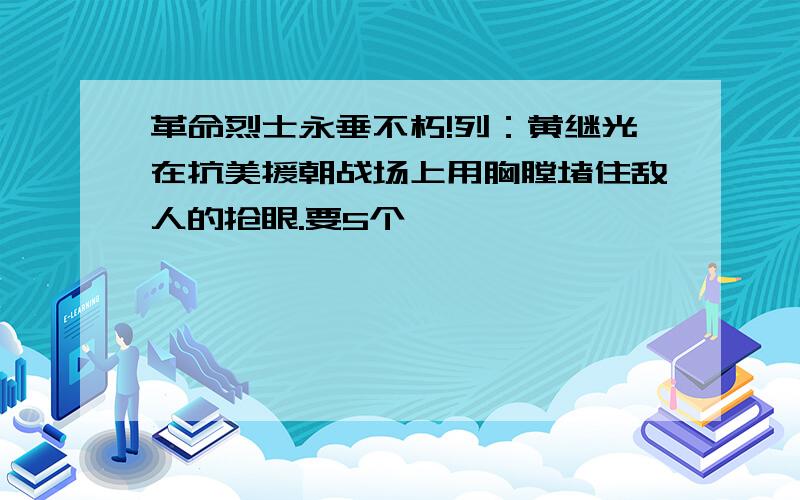 革命烈士永垂不朽!列：黄继光在抗美援朝战场上用胸膛堵住敌人的抢眼.要5个