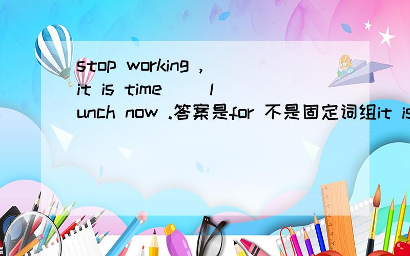 stop working ,it is time （）lunch now .答案是for 不是固定词组it is tim