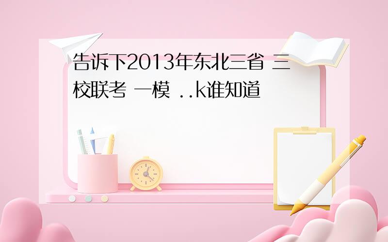 告诉下2013年东北三省 三校联考 一模 ..k谁知道