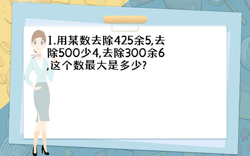 1.用某数去除425余5,去除500少4,去除300余6,这个数最大是多少?