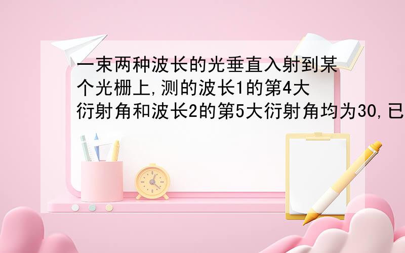 一束两种波长的光垂直入射到某个光栅上,测的波长1的第4大衍射角和波长2的第5大衍射角均为30,已知波长1=520