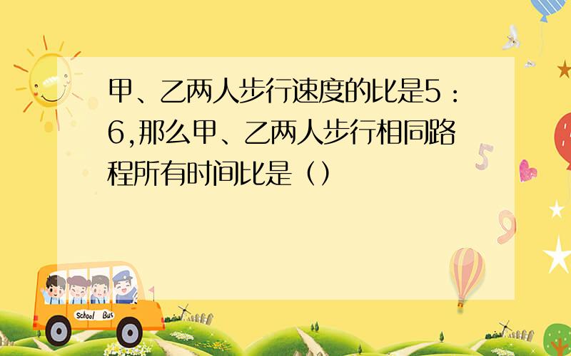 甲、乙两人步行速度的比是5：6,那么甲、乙两人步行相同路程所有时间比是（）