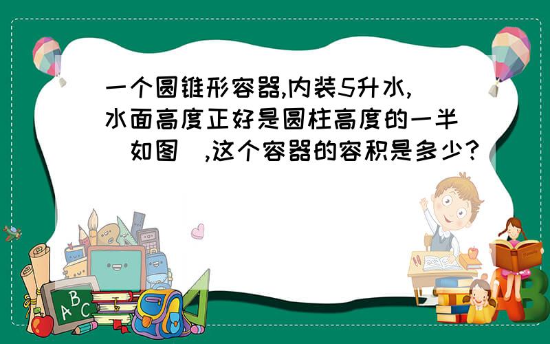 一个圆锥形容器,内装5升水,水面高度正好是圆柱高度的一半（如图）,这个容器的容积是多少?