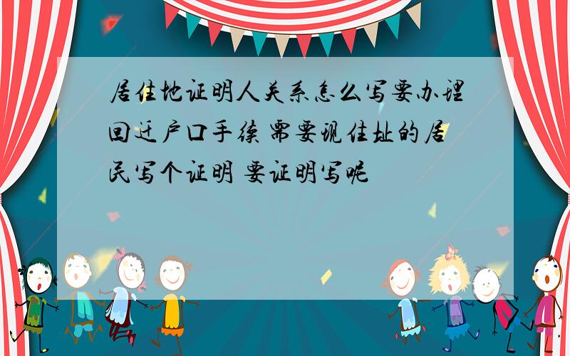 居住地证明人关系怎么写要办理回迁户口手续 需要现住址的居民写个证明 要证明写呢