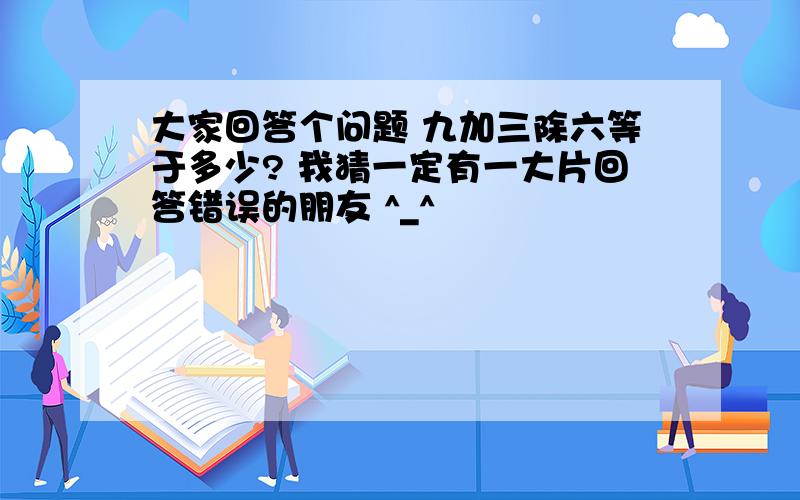 大家回答个问题 九加三除六等于多少? 我猜一定有一大片回答错误的朋友 ^_^