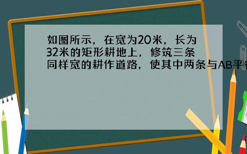 如图所示，在宽为20米，长为32米的矩形耕地上，修筑三条同样宽的耕作道路，使其中两条与AB平行，另一条与AD平行，要使耕