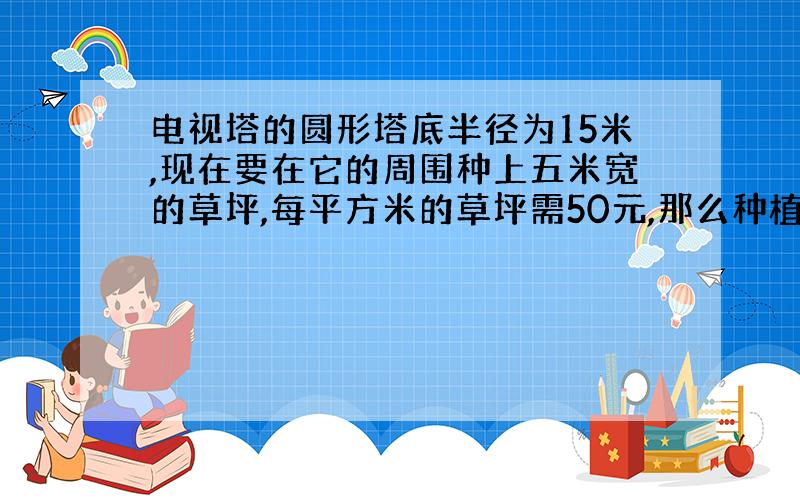 电视塔的圆形塔底半径为15米,现在要在它的周围种上五米宽的草坪,每平方米的草坪需50元,那么种植这块草坪至少要多少元?