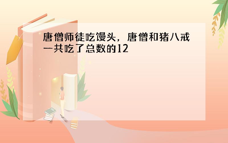 唐僧师徒吃馒头，唐僧和猪八戒一共吃了总数的12