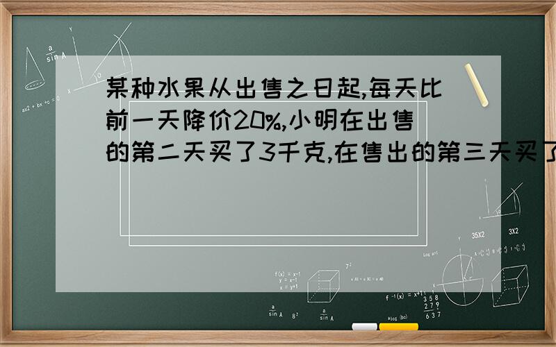 某种水果从出售之日起,每天比前一天降价20%,小明在出售的第二天买了3千克,在售出的第三天买了