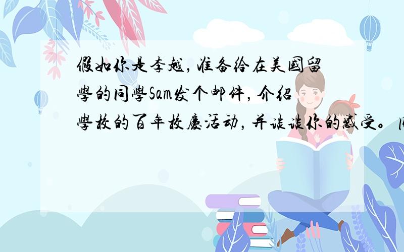 假如你是李越，准备给在美国留学的同学Sam发个邮件，介绍学校的百年校庆活动，并谈谈你的感受。内容须包括下列要点：