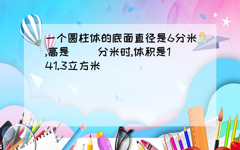 一个圆柱体的底面直径是6分米,高是[ ]分米时,体积是141.3立方米