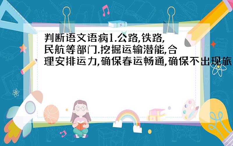 判断语文语病1.公路,铁路,民航等部门.挖掘运输潜能,合理安排运力,确保春运畅通,确保不出现旅客滞留现象发生2.昨日,市