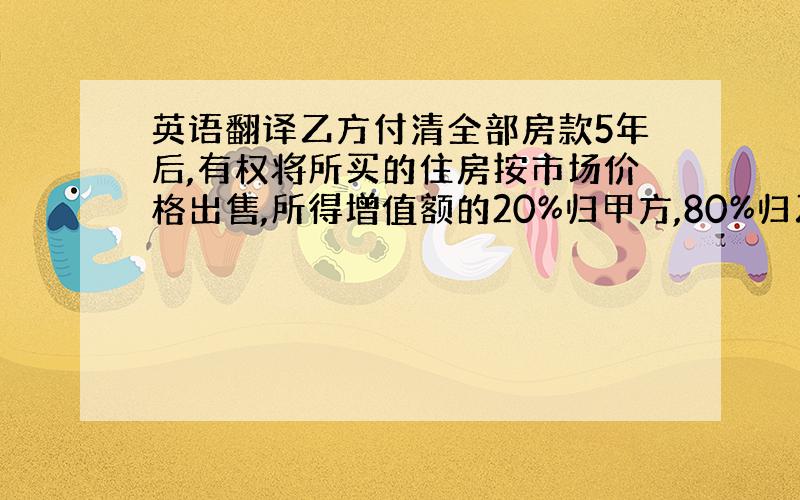 英语翻译乙方付清全部房款5年后,有权将所买的住房按市场价格出售,所得增值额的20%归甲方,80%归乙方.乙方出售住房时,