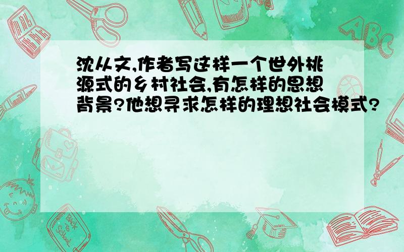 沈从文,作者写这样一个世外桃源式的乡村社会,有怎样的思想背景?他想寻求怎样的理想社会模式?