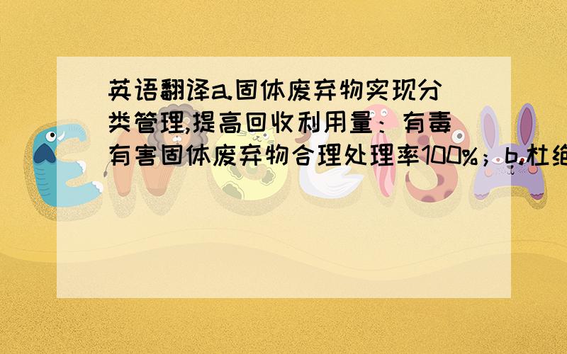 英语翻译a.固体废弃物实现分类管理,提高回收利用量：有毒有害固体废弃物合理处理率100%；b.杜绝重大火灾事故的发生；减