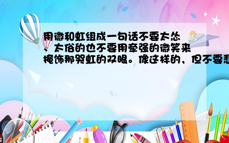 用微和虹组成一句话不要太怂 、太俗的也不要用牵强的微笑来掩饰那哭虹的双眼。像这样的，但不要悲伤的。