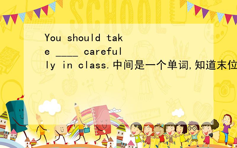 You should take ____ carefully in class.中间是一个单词,知道末位字母为e